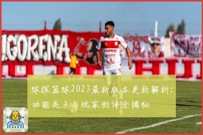球探篮球2023最新版本更新解析:功能亮点与玩家测评全揭秘