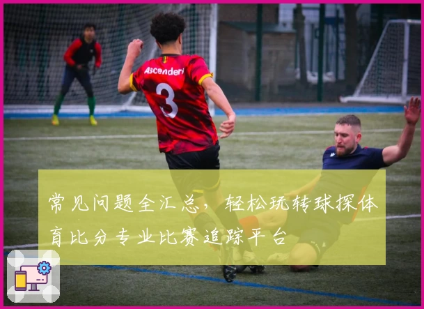 常见问题全汇总，轻松玩转球探体育比分专业比赛追踪平台
