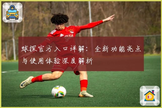 球探官方入口详解：全新功能亮点与使用体验深度解析