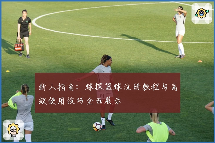 新人指南:球探篮球注册教程与高效使用技巧全面展示