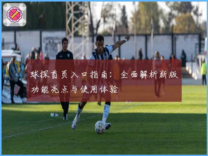 球探首页入口指南：全面解析新版功能亮点与使用体验