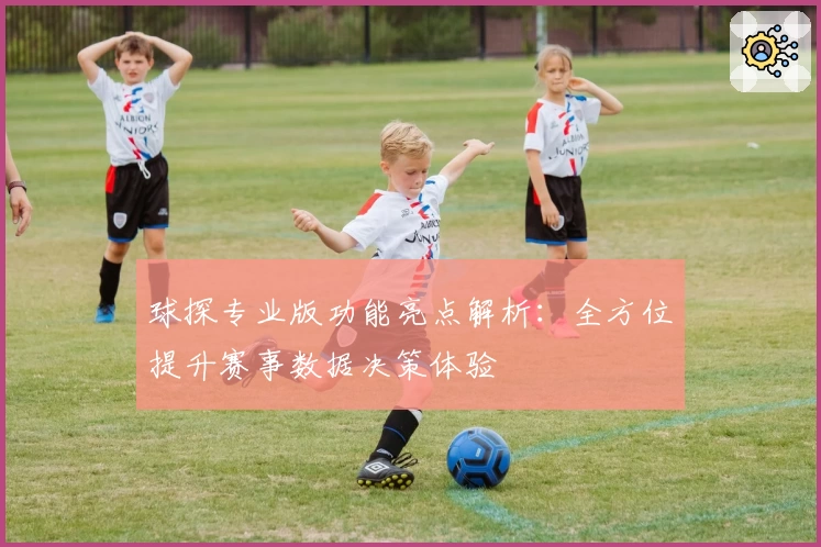 球探专业版功能亮点解析：全方位提升赛事数据决策体验