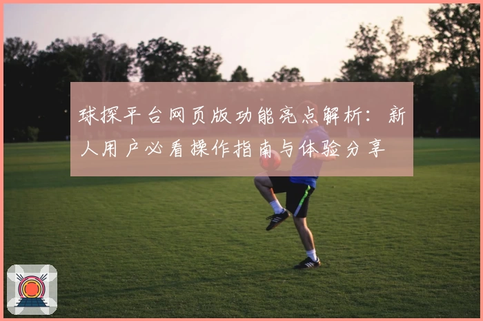 球探平台网页版功能亮点解析：新人用户必看操作指南与体验分享