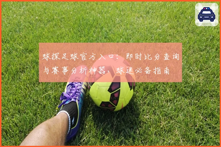球探足球官方入口：即时比分查询与赛事分析神器，球迷必备指南
