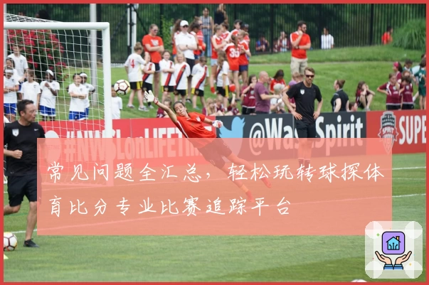 常见问题全汇总，轻松玩转球探体育比分专业比赛追踪平台