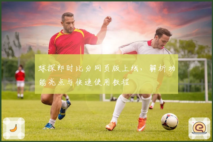球探即时比分网页版上线，解析功能亮点与快速使用教程