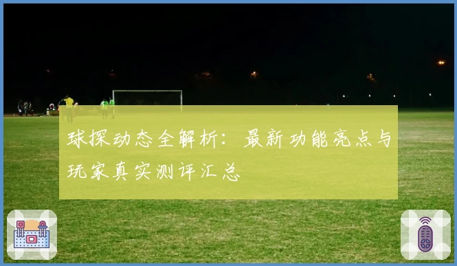 球探动态全解析：最新功能亮点与玩家真实测评汇总
