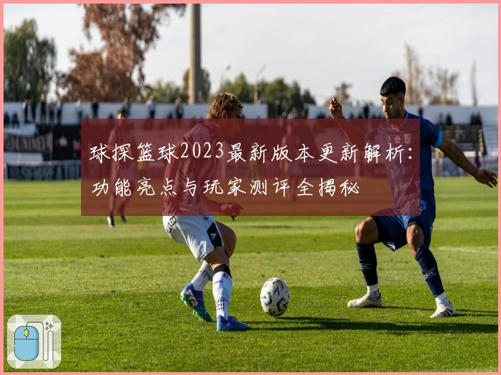 球探篮球2023最新版本更新解析：功能亮点与玩家测评全揭秘