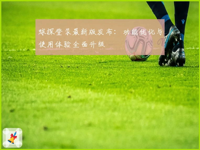 球探登录最新版发布：功能优化与使用体验全面升级