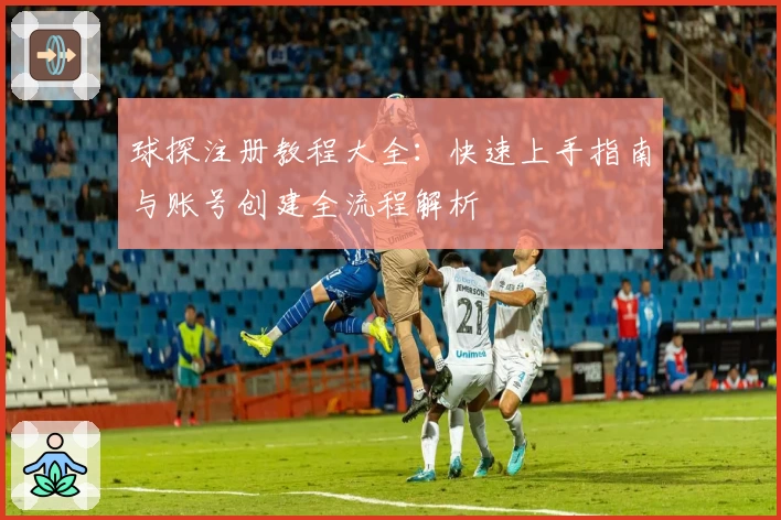 球探注册教程大全：快速上手指南与账号创建全流程解析