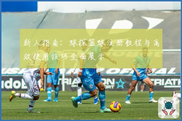 新人指南：球探篮球注册教程与高效使用技巧全面展示